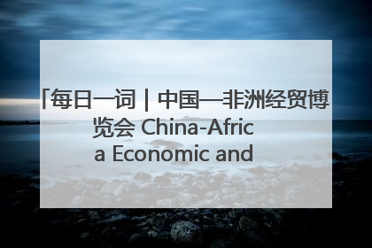 每日一词｜中国—非洲经贸博览会 China-Africa Economic and Trade Expo