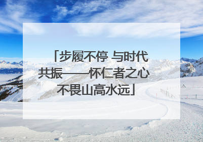 步履不停 与时代共振——怀仁者之心 不畏山高水远