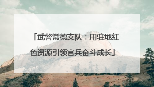 武警常德支队：用驻地红色资源引领官兵奋斗成长