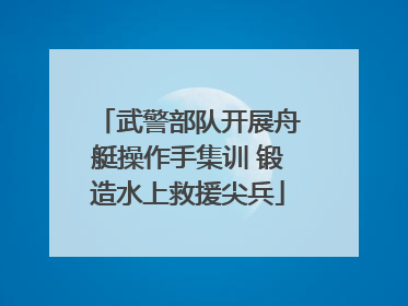 武警部队开展舟艇操作手集训 锻造水上救援尖兵
