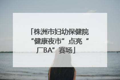 株洲市妇幼保健院“健康夜市”点亮“厂BA”赛场