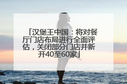 汉堡王中国：将对餐厅门店布局进行全面评估，关闭部分门店并新开40至60家