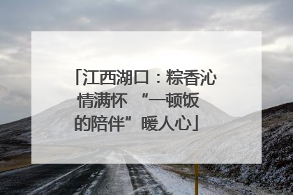 江西湖口：粽香沁 情满怀 “一顿饭的陪伴”暖人心