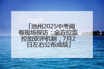 池州2025中考阅卷现场探访：全方位监控加双评机制，7月2日左右公布成绩