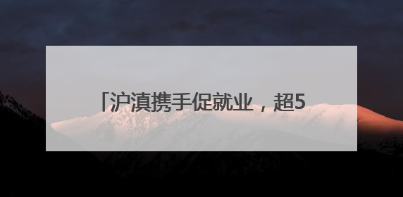 沪滇携手促就业，超5100个上海岗位送到云南学子“家门口”