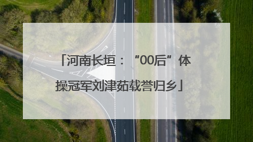 河南长垣：“00后”体操冠军刘津茹载誉归乡