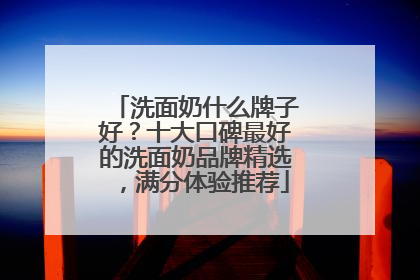 洗面奶什么牌子好？十大口碑最好的洗面奶品牌精选，满分体验推荐