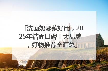 洗面奶哪款好用，2025年洁面口碑十大品牌，好物推荐全汇总