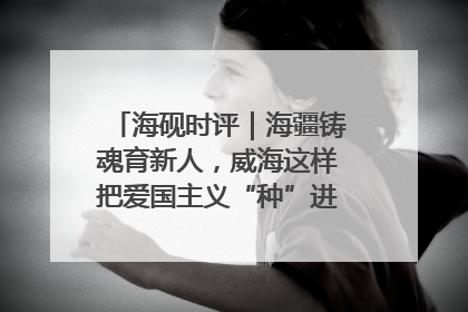 海砚时评｜海疆铸魂育新人，威海这样把爱国主义“种”进年轻人心里