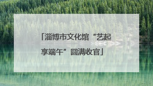 淄博市文化馆“艺起享端午”圆满收官