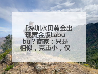 深圳水贝黄金出现黄金版Labubu？商家：只是相似，克重小，仅需几百元