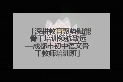 深耕教育聚势赋能 骨干培训领航致远—成都市初中语文骨干教师培训班