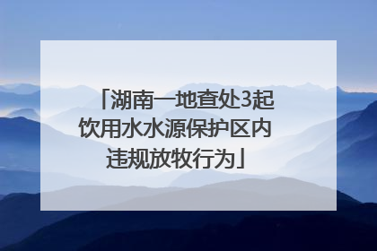 湖南一地查处3起饮用水水源保护区内违规放牧行为