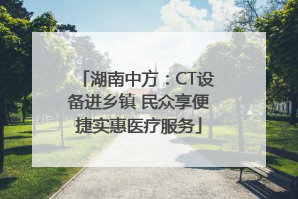 湖南中方：CT设备进乡镇 民众享便捷实惠医疗服务