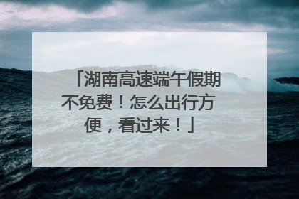 湖南高速端午假期不免费！怎么出行方便，看过来！