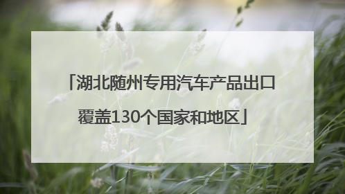 湖北随州专用汽车产品出口覆盖130个国家和地区