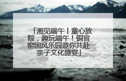 湘见端午丨童心放粽，趣玩端午！铜官窑国风乐园邀你共赴亲子文化盛宴