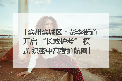 滨州滨城区：彭李街道开启 “长效护考” 模式 织密中高考护航网