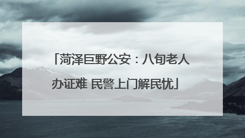 菏泽巨野公安：八旬老人办证难 民警上门解民忧