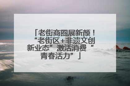 老街商圈展新颜！“老街区+非遗文创新业态”激活消费“青春活力”