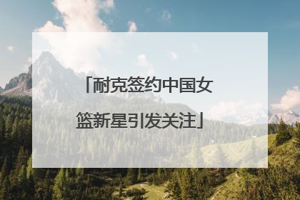 耐克签约中国女篮新星引发关注