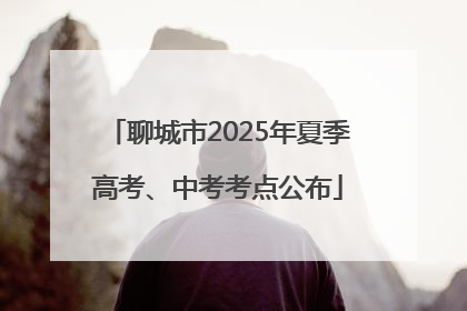 聊城市2025年夏季高考、中考考点公布