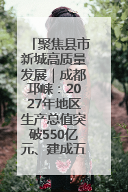 聚焦县市新城高质量发展｜成都邛崃：2027年地区生产总值突破550亿元、建成五百亿级园区