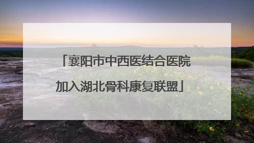 襄阳市中西医结合医院加入湖北骨科康复联盟