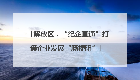 解放区：“纪企直通”打通企业发展“肠梗阻”