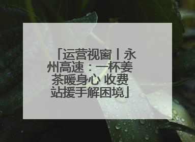 运营视窗丨永州高速：一杯姜茶暖身心 收费站援手解困境