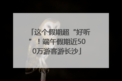 这个假期超“好听”！端午假期近500万游客游长沙