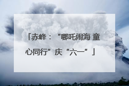 赤峰：“哪吒闹海 童心同行”庆“六一”