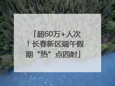 超60万+人次！长春新区端午假期“热”点四射
