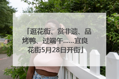 逛花街、赏非遗、品烤鸭、过端午……宜良花街5月28日开街