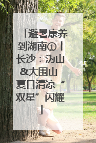 避暑康养到湖南①丨长沙：沩山&大围山 夏日清凉“双星”闪耀