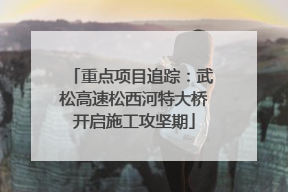 重点项目追踪：武松高速松西河特大桥开启施工攻坚期