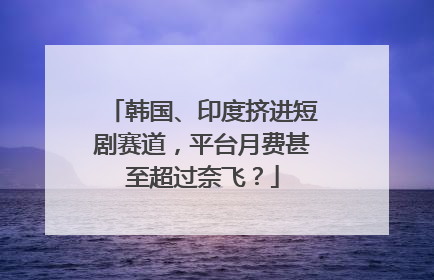 韩国、印度挤进短剧赛道，平台月费甚至超过奈飞？