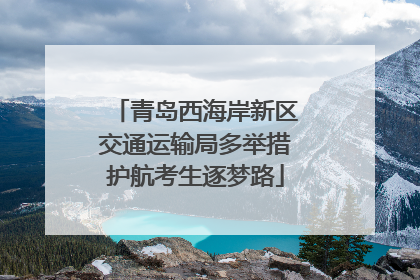 青岛西海岸新区交通运输局多举措护航考生逐梦路