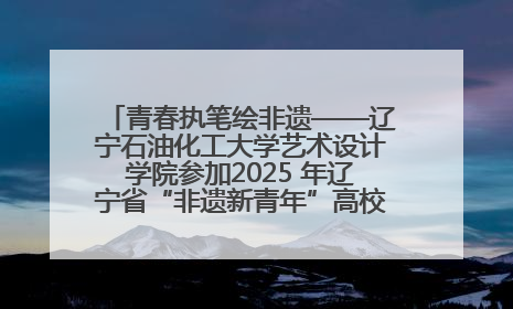 青春执笔绘非遗——辽宁石油化工大学艺术设计学院参加2025 年辽宁省“非遗新青年”高校优秀作品推荐活动