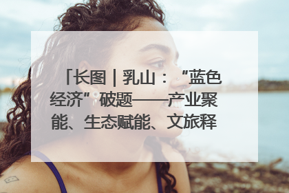 长图｜乳山：“蓝色经济”破题——产业聚能、生态赋能、文旅释能的协同路径