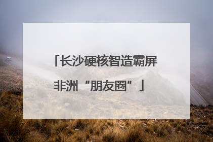 长沙硬核智造霸屏非洲“朋友圈”