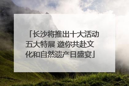 长沙将推出十大活动五大特展 邀你共赴文化和自然遗产日盛宴