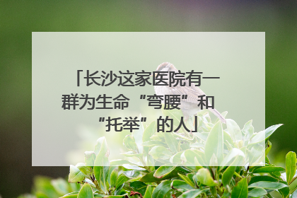 长沙这家医院有一群为生命“弯腰”和“托举”的人