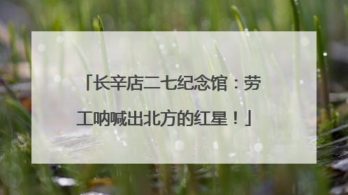 长辛店二七纪念馆：劳工呐喊出北方的红星！