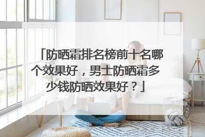防晒霜排名榜前十名哪个效果好，男士防晒霜多少钱防晒效果好？