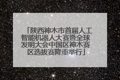 陕西神木市首届人工智能机器人大赛暨全球发明大会中国区神木赛区选拔赛隆重举行