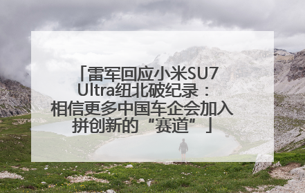 雷军回应小米SU7 Ultra纽北破纪录：相信更多中国车企会加入拼创新的“赛道”