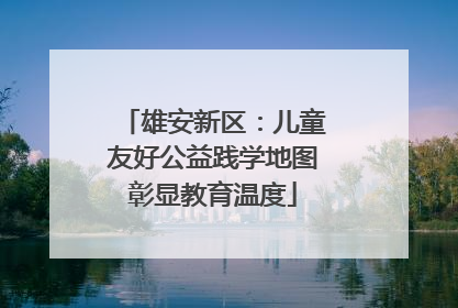 雄安新区：儿童友好公益践学地图彰显教育温度