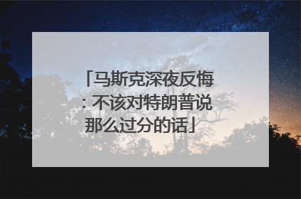 马斯克深夜反悔：不该对特朗普说那么过分的话