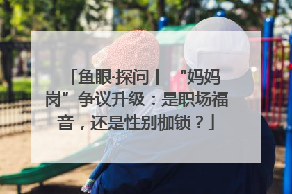 鱼眼·探问丨 “妈妈岗”争议升级：是职场福音，还是性别枷锁？